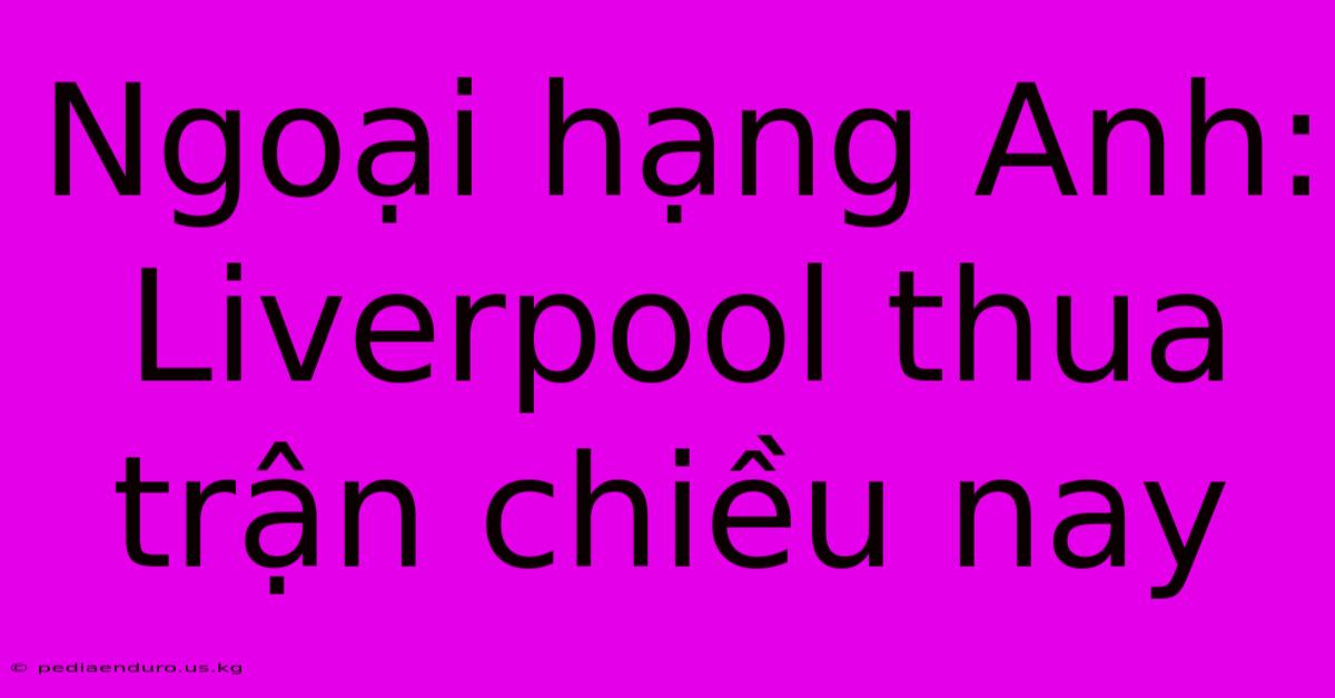 Ngoại Hạng Anh: Liverpool Thua Trận Chiều Nay