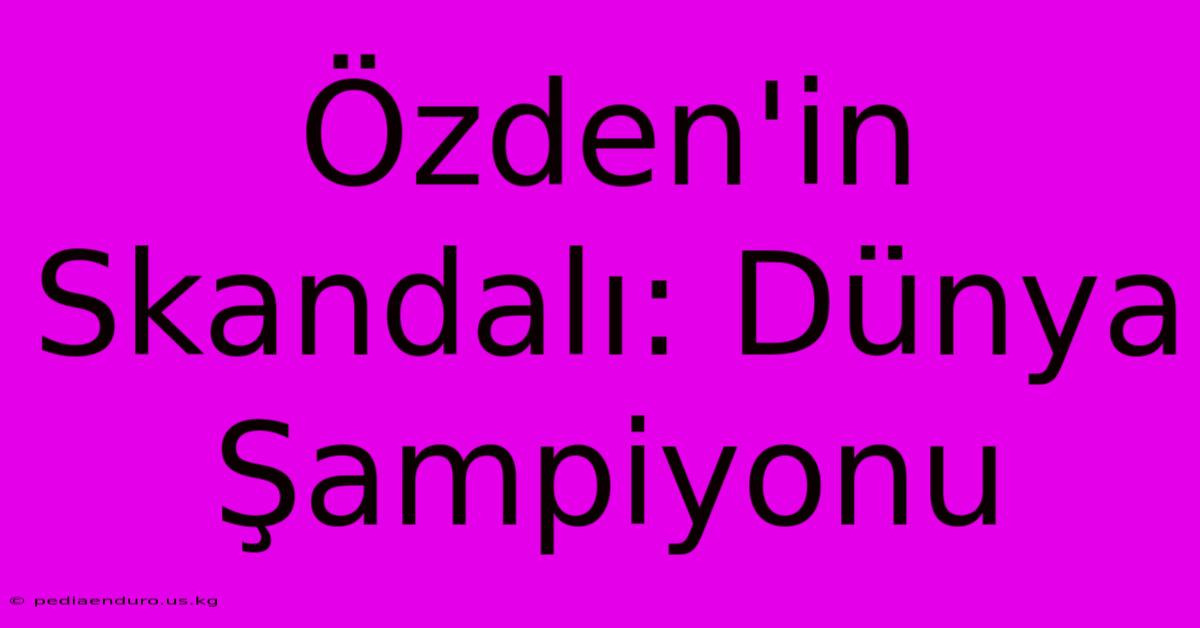 Özden'in Skandalı: Dünya Şampiyonu