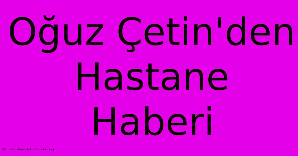 Oğuz Çetin'den Hastane Haberi