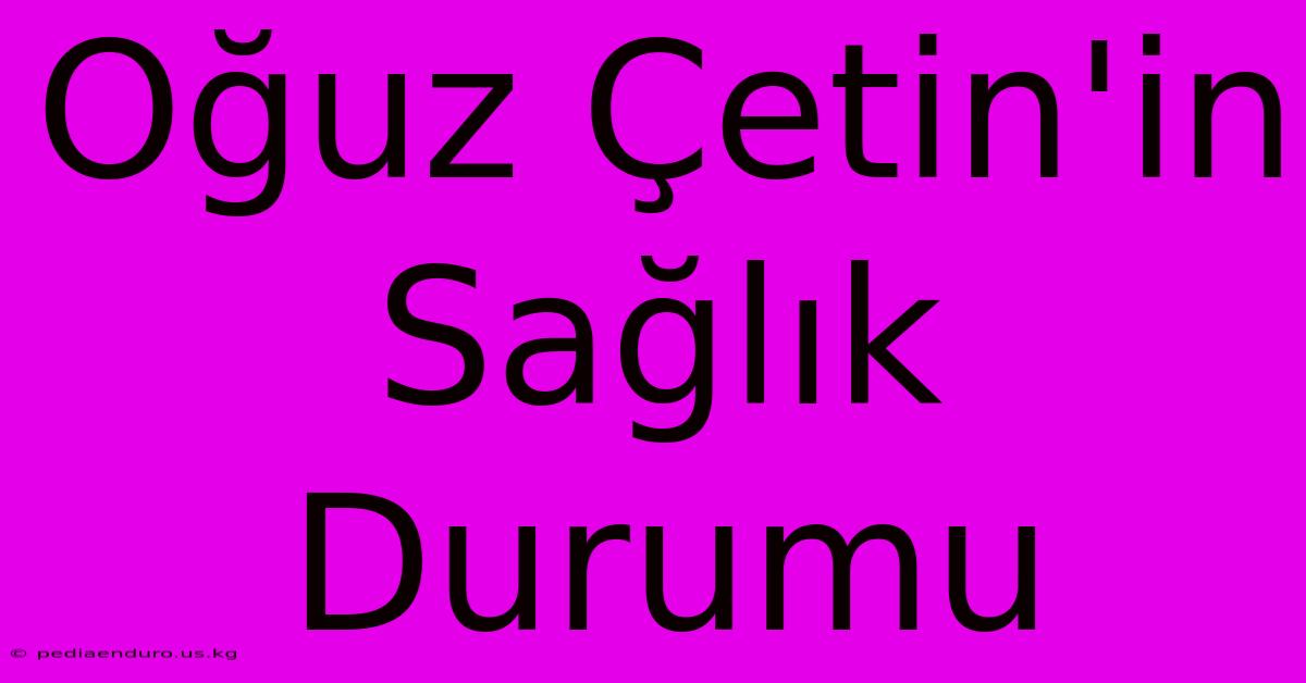 Oğuz Çetin'in Sağlık Durumu