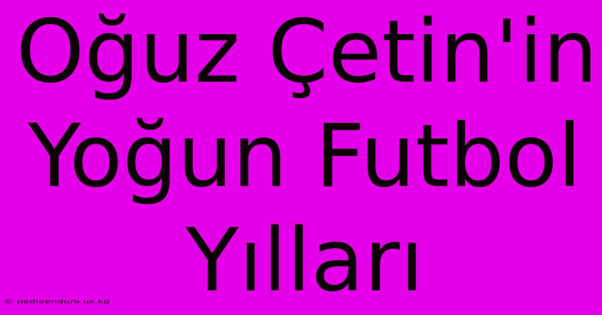 Oğuz Çetin'in Yoğun Futbol Yılları