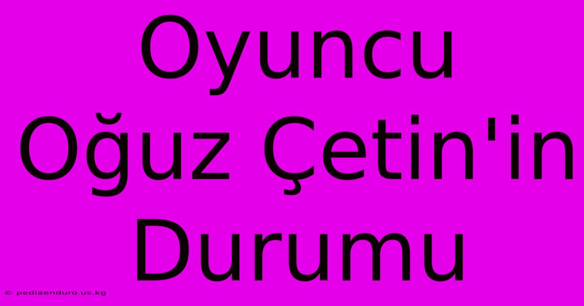 Oyuncu Oğuz Çetin'in Durumu