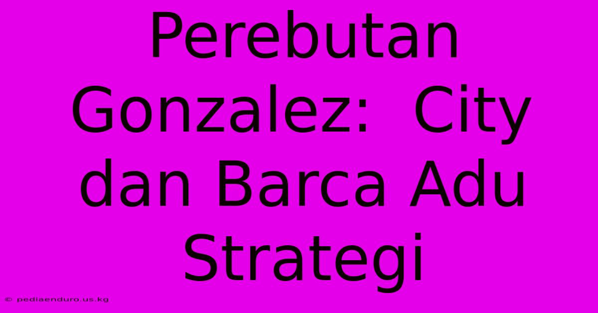 Perebutan Gonzalez:  City Dan Barca Adu Strategi