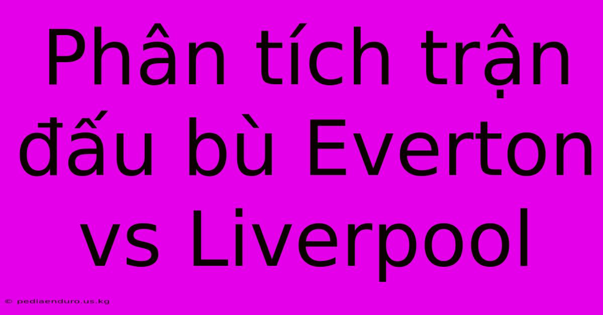 Phân Tích Trận Đấu Bù Everton Vs Liverpool