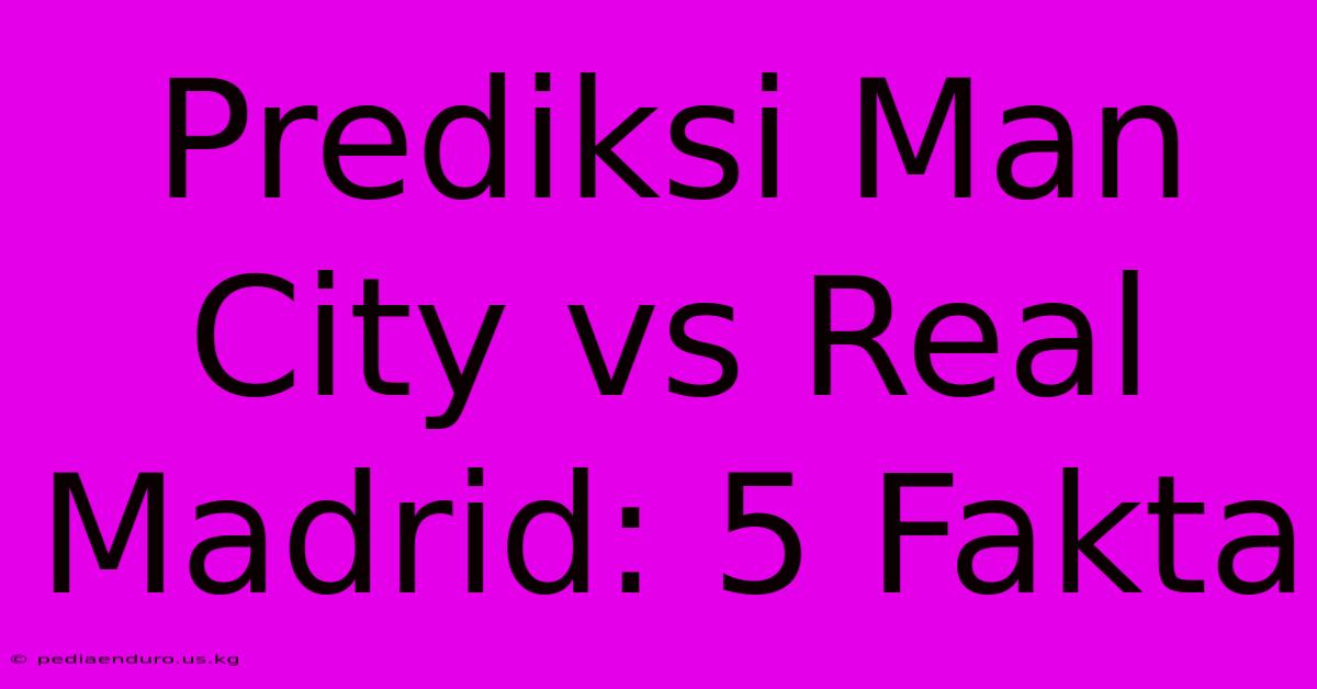 Prediksi Man City Vs Real Madrid: 5 Fakta