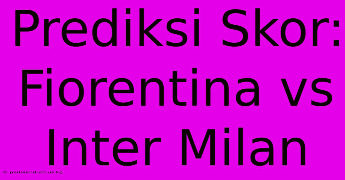 Prediksi Skor: Fiorentina Vs Inter Milan