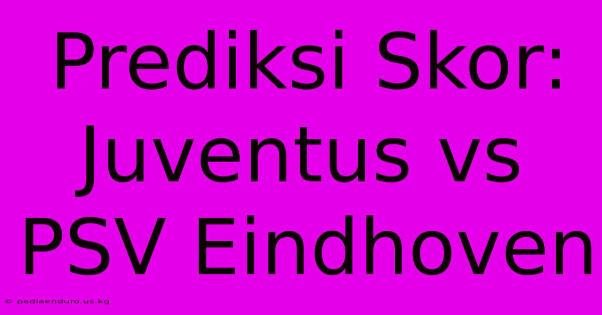 Prediksi Skor: Juventus Vs PSV Eindhoven