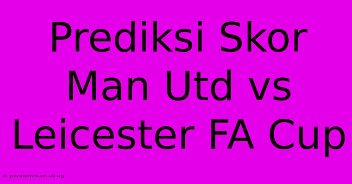 Prediksi Skor Man Utd Vs Leicester FA Cup