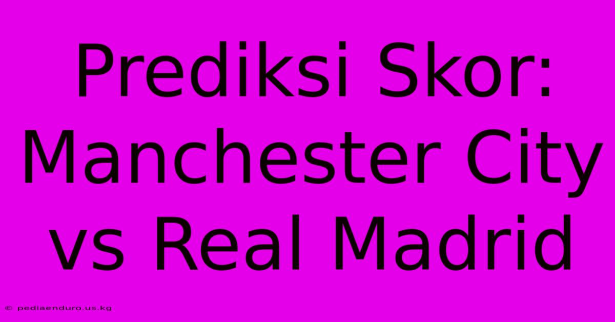 Prediksi Skor: Manchester City Vs Real Madrid