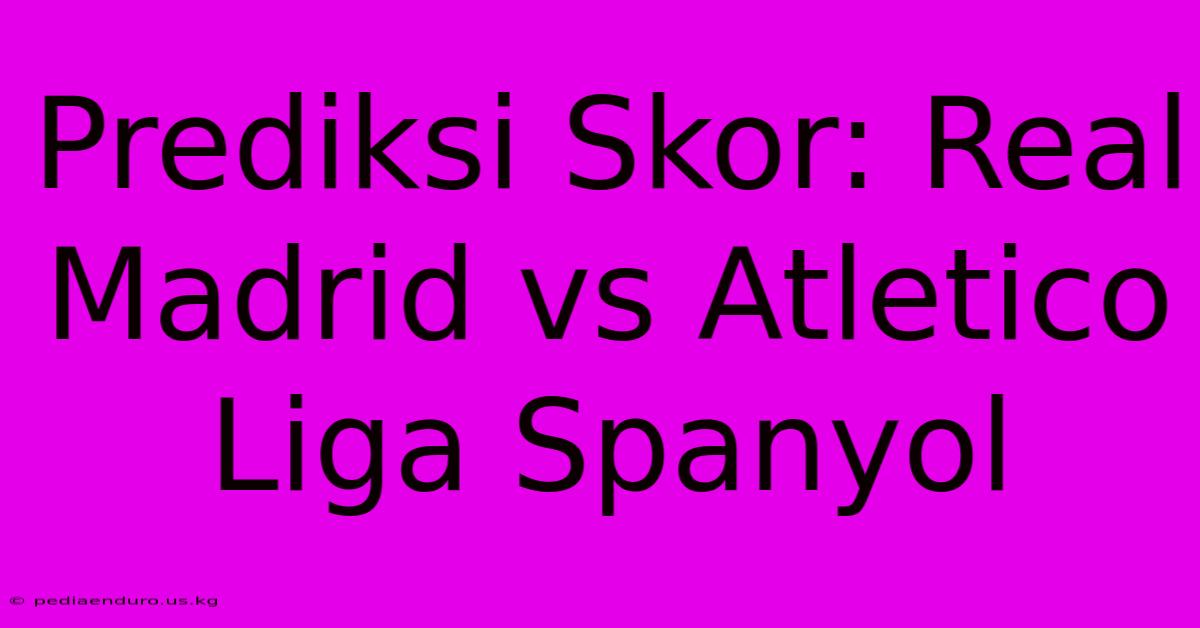 Prediksi Skor: Real Madrid Vs Atletico Liga Spanyol