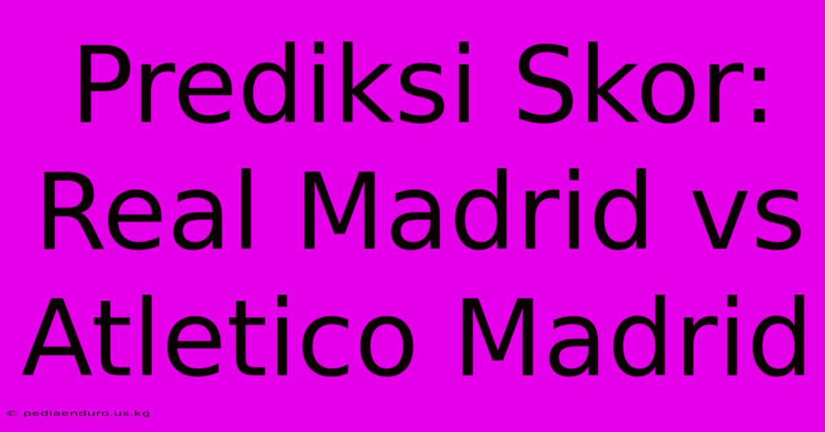 Prediksi Skor: Real Madrid Vs Atletico Madrid