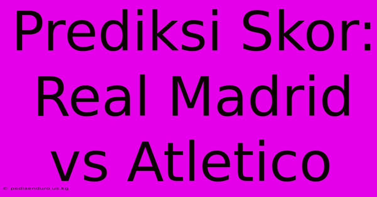 Prediksi Skor: Real Madrid Vs Atletico