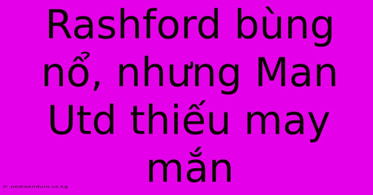 Rashford Bùng Nổ, Nhưng Man Utd Thiếu May Mắn