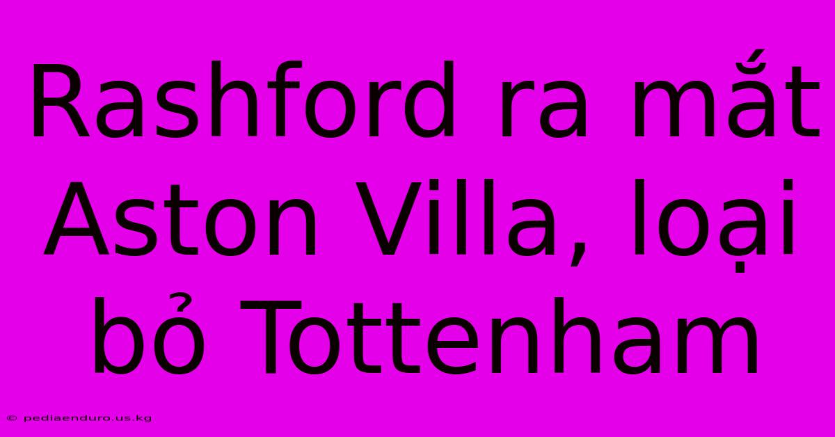 Rashford Ra Mắt Aston Villa, Loại Bỏ Tottenham