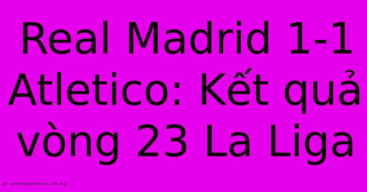 Real Madrid 1-1 Atletico: Kết Quả Vòng 23 La Liga