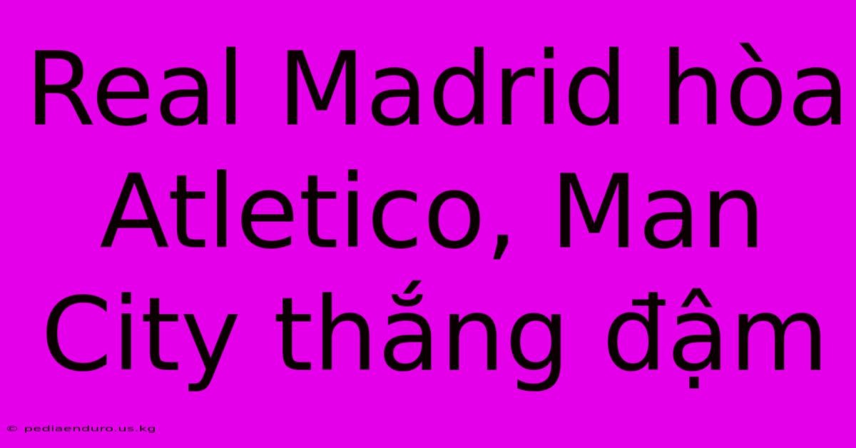 Real Madrid Hòa Atletico, Man City Thắng Đậm