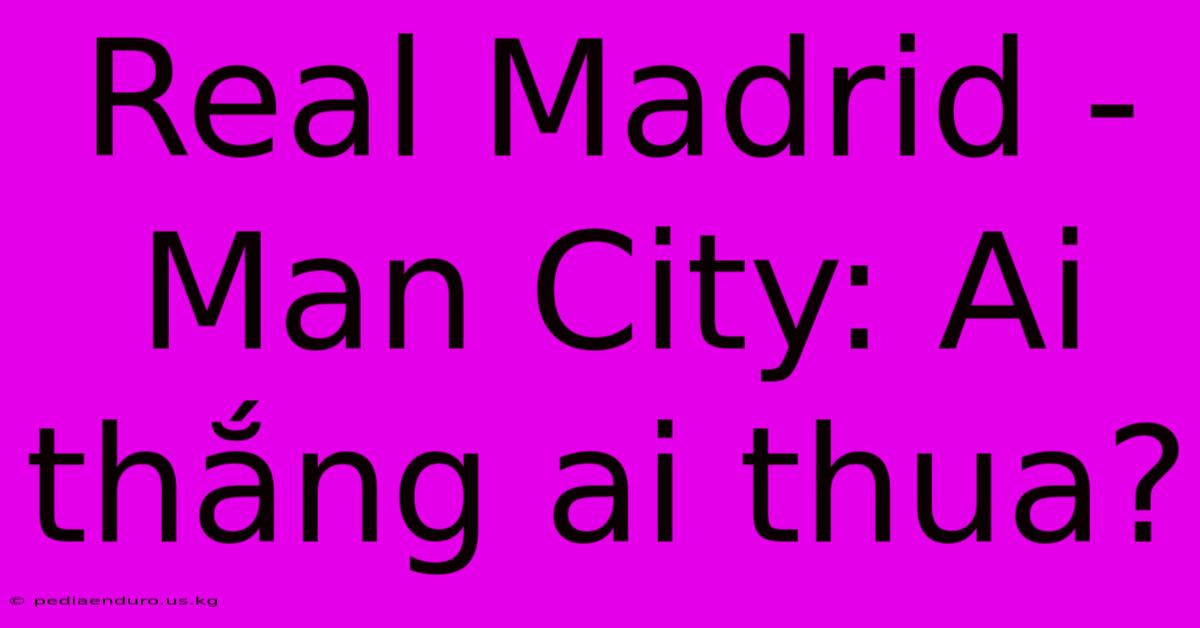 Real Madrid - Man City: Ai Thắng Ai Thua?