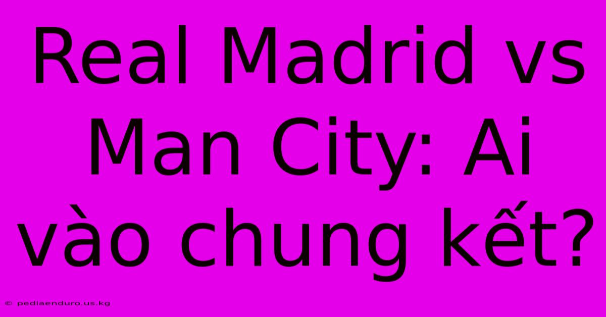 Real Madrid Vs Man City: Ai Vào Chung Kết?