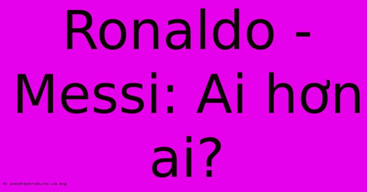 Ronaldo - Messi: Ai Hơn Ai?