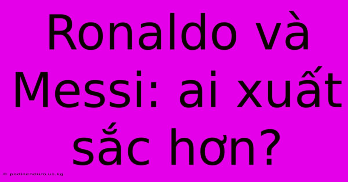 Ronaldo Và Messi: Ai Xuất Sắc Hơn?