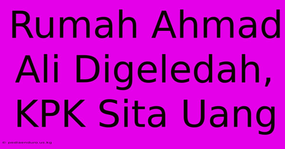 Rumah Ahmad Ali Digeledah, KPK Sita Uang