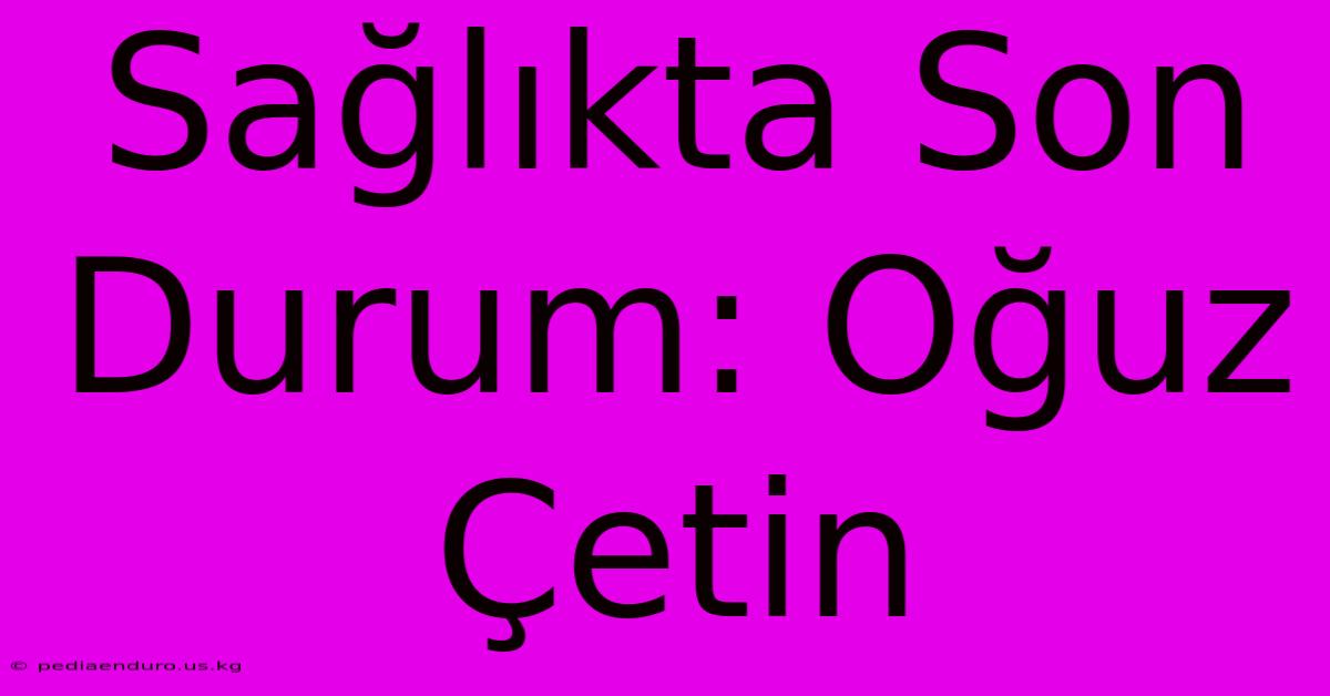 Sağlıkta Son Durum: Oğuz Çetin