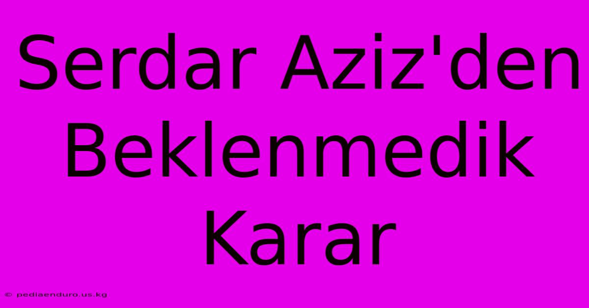 Serdar Aziz'den Beklenmedik Karar