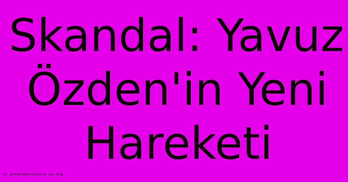 Skandal: Yavuz Özden'in Yeni Hareketi