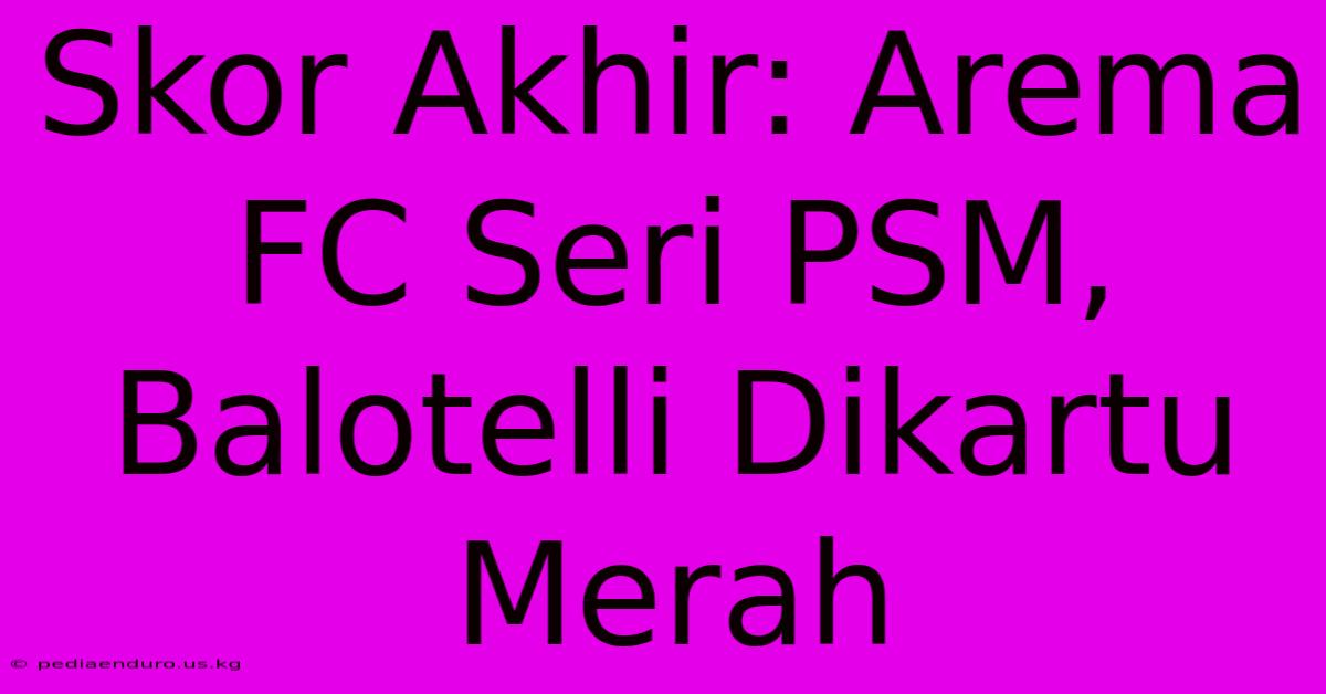 Skor Akhir: Arema FC Seri PSM, Balotelli Dikartu Merah