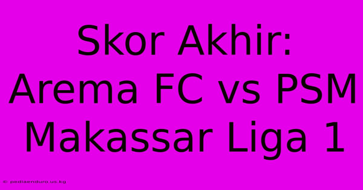 Skor Akhir: Arema FC Vs PSM Makassar Liga 1