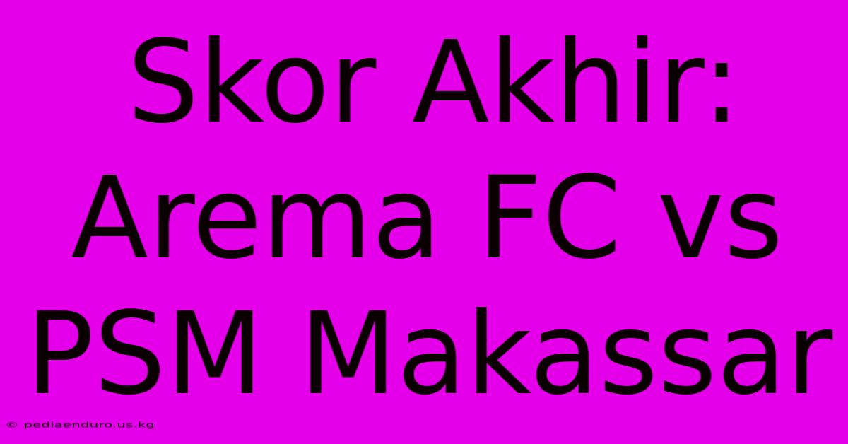 Skor Akhir: Arema FC Vs PSM Makassar