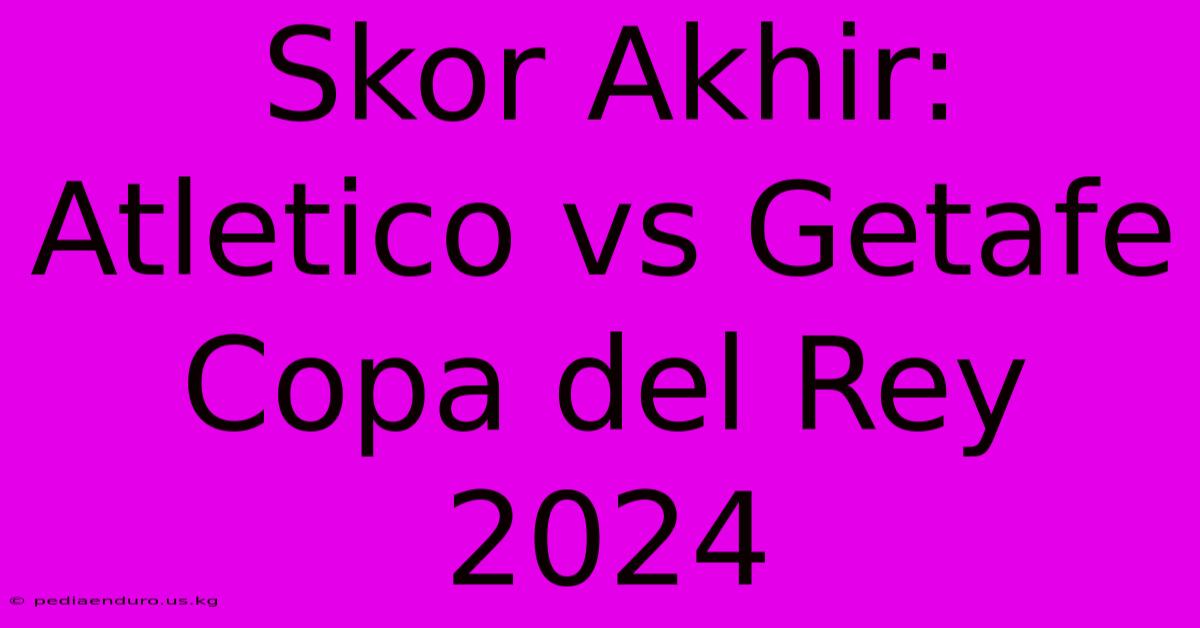 Skor Akhir: Atletico Vs Getafe Copa Del Rey 2024