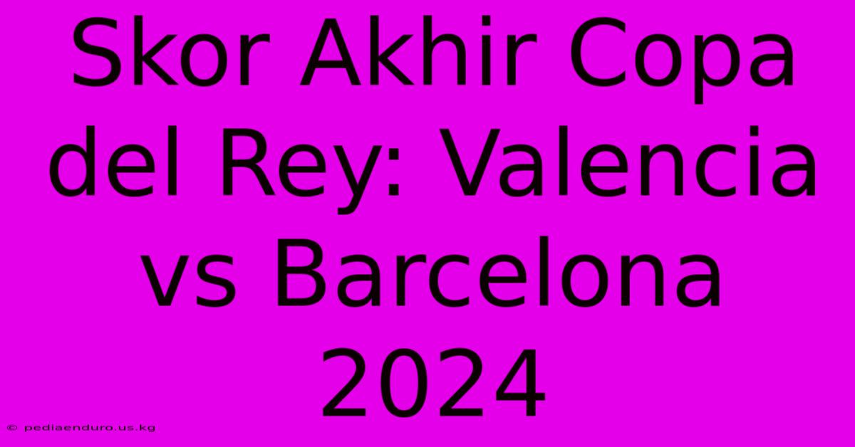 Skor Akhir Copa Del Rey: Valencia Vs Barcelona 2024