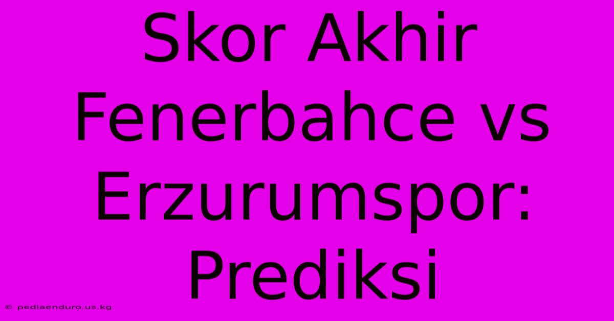 Skor Akhir Fenerbahce Vs Erzurumspor: Prediksi