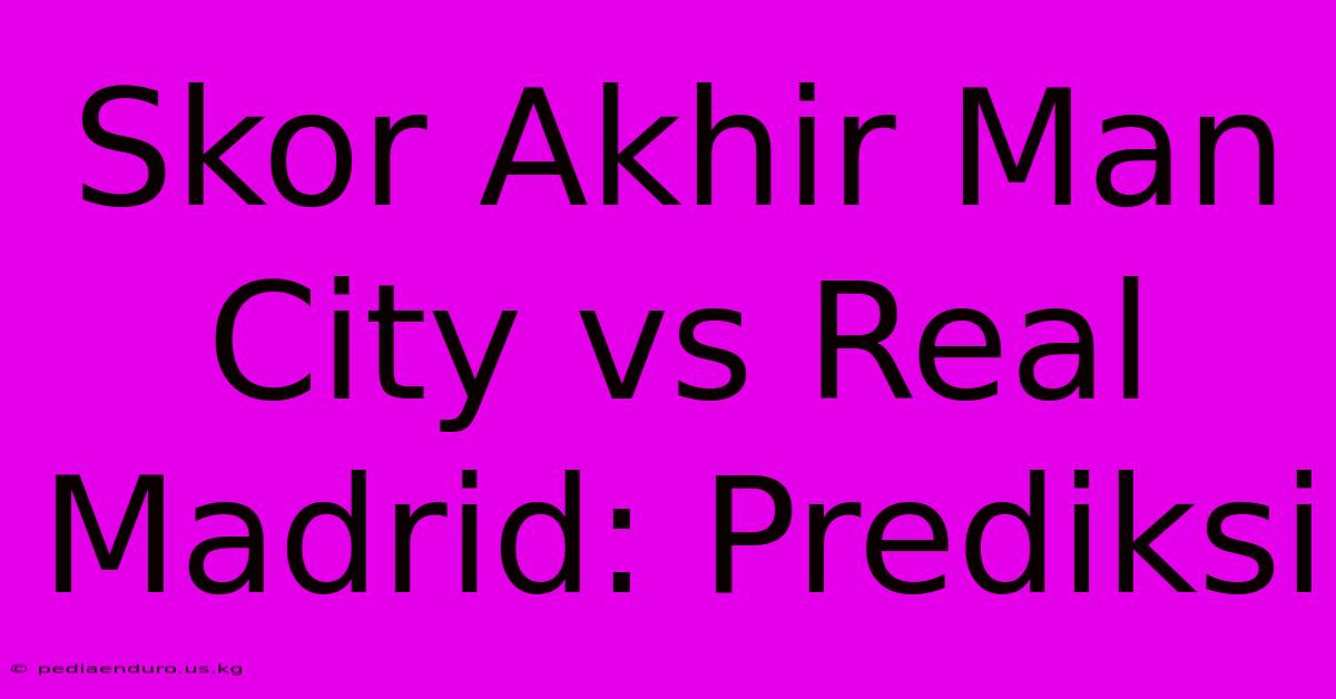 Skor Akhir Man City Vs Real Madrid: Prediksi