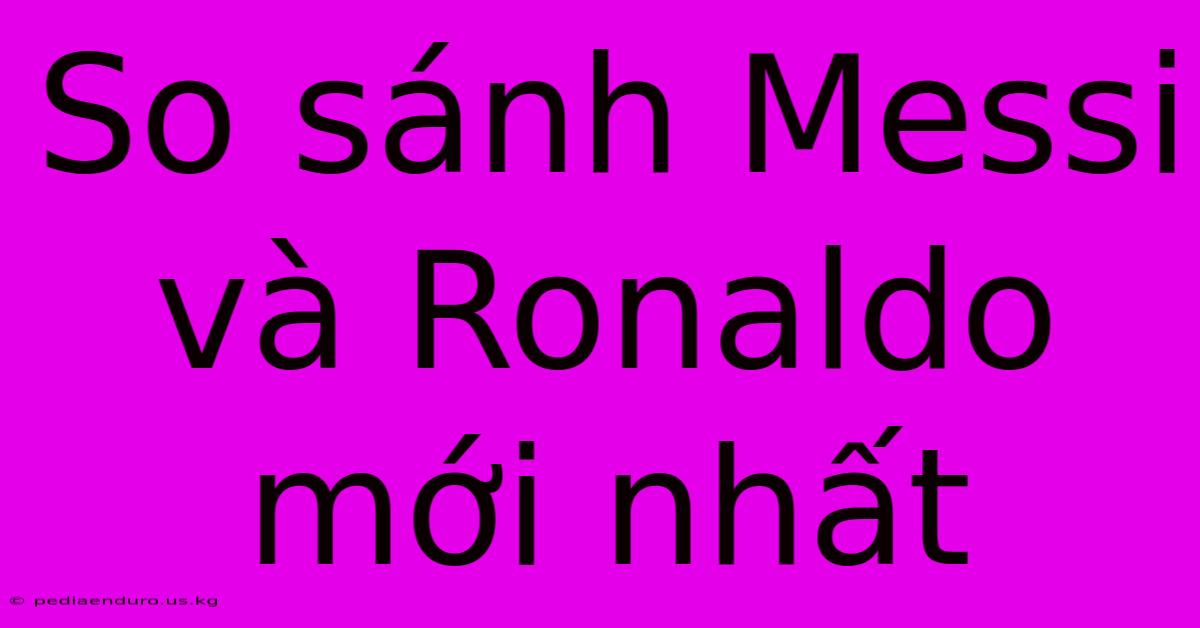 So Sánh Messi Và Ronaldo Mới Nhất