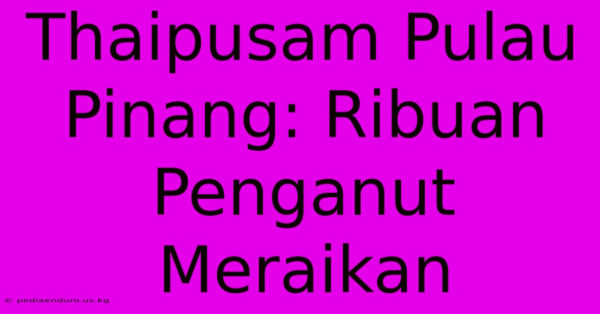 Thaipusam Pulau Pinang: Ribuan Penganut Meraikan