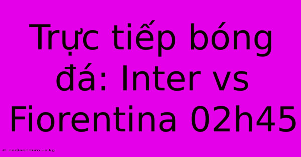 Trực Tiếp Bóng Đá: Inter Vs Fiorentina 02h45