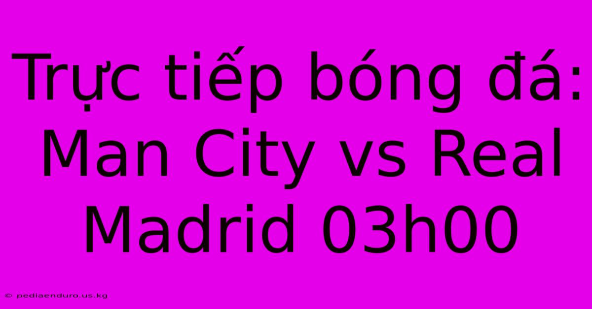 Trực Tiếp Bóng Đá: Man City Vs Real Madrid 03h00