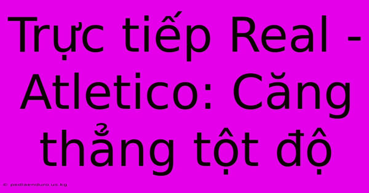 Trực Tiếp Real - Atletico: Căng Thẳng Tột Độ