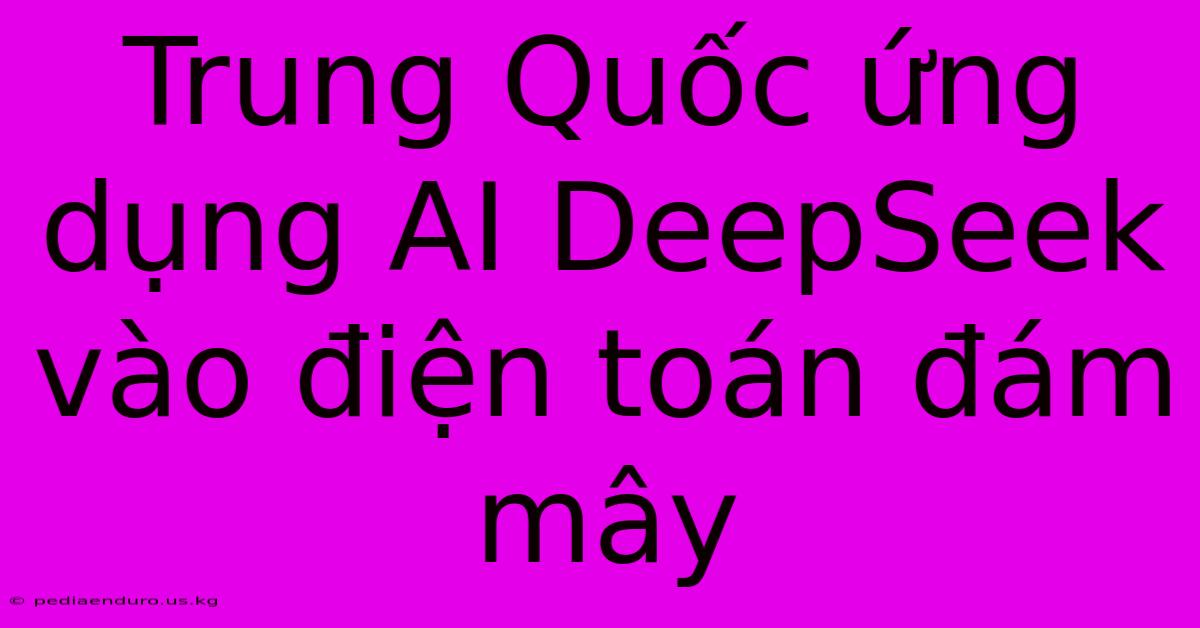 Trung Quốc Ứng Dụng AI DeepSeek Vào Điện Toán Đám Mây