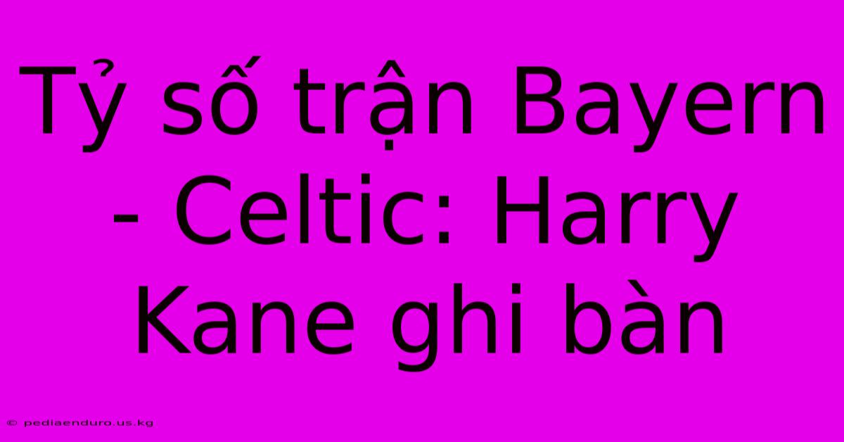 Tỷ Số Trận Bayern - Celtic: Harry Kane Ghi Bàn