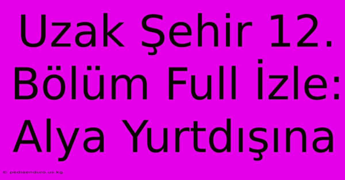 Uzak Şehir 12. Bölüm Full İzle: Alya Yurtdışına