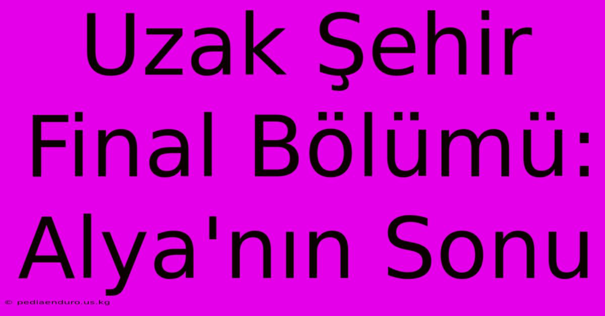 Uzak Şehir Final Bölümü: Alya'nın Sonu