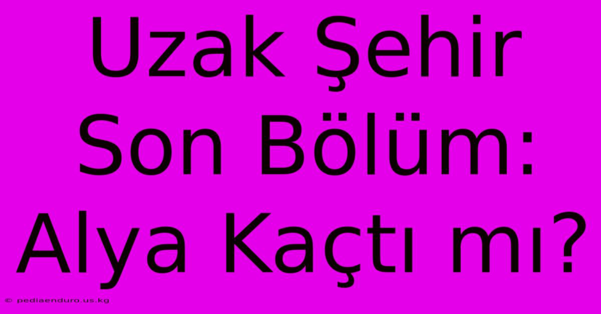 Uzak Şehir Son Bölüm: Alya Kaçtı Mı?