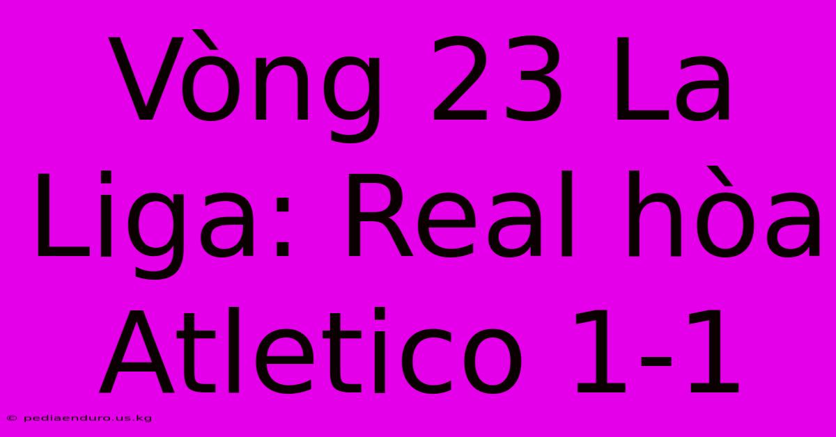 Vòng 23 La Liga: Real Hòa Atletico 1-1