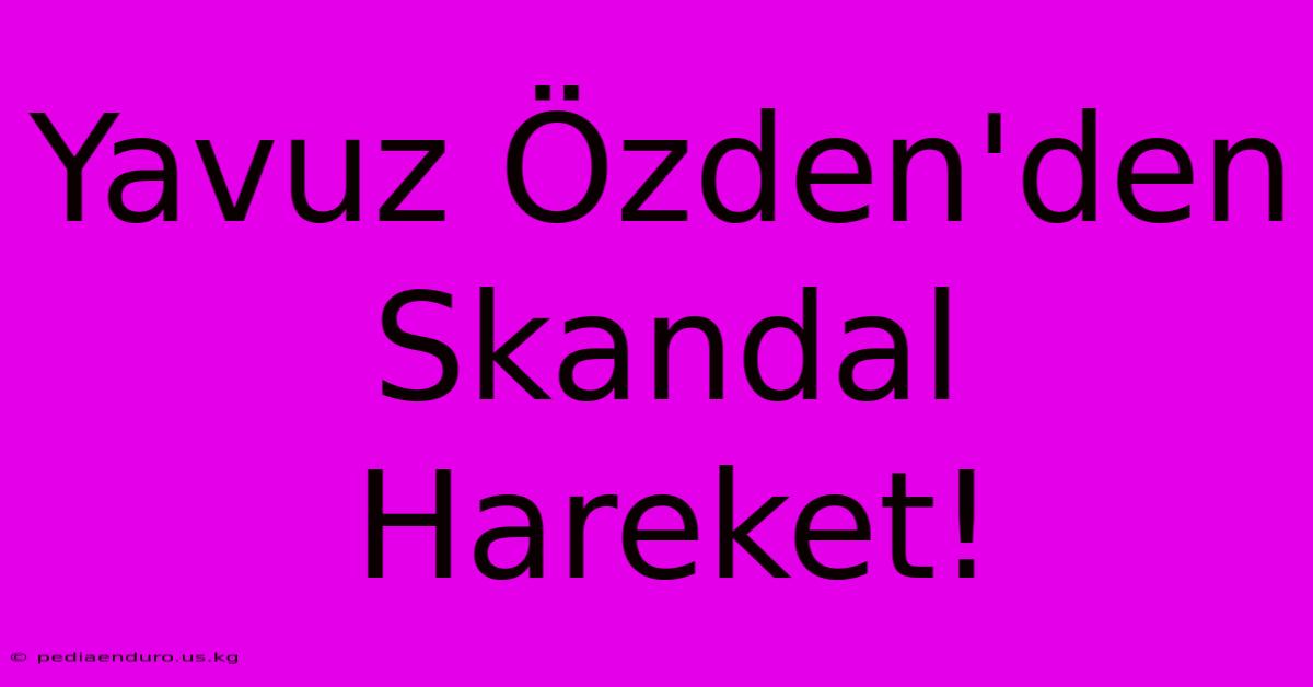 Yavuz Özden'den Skandal Hareket!