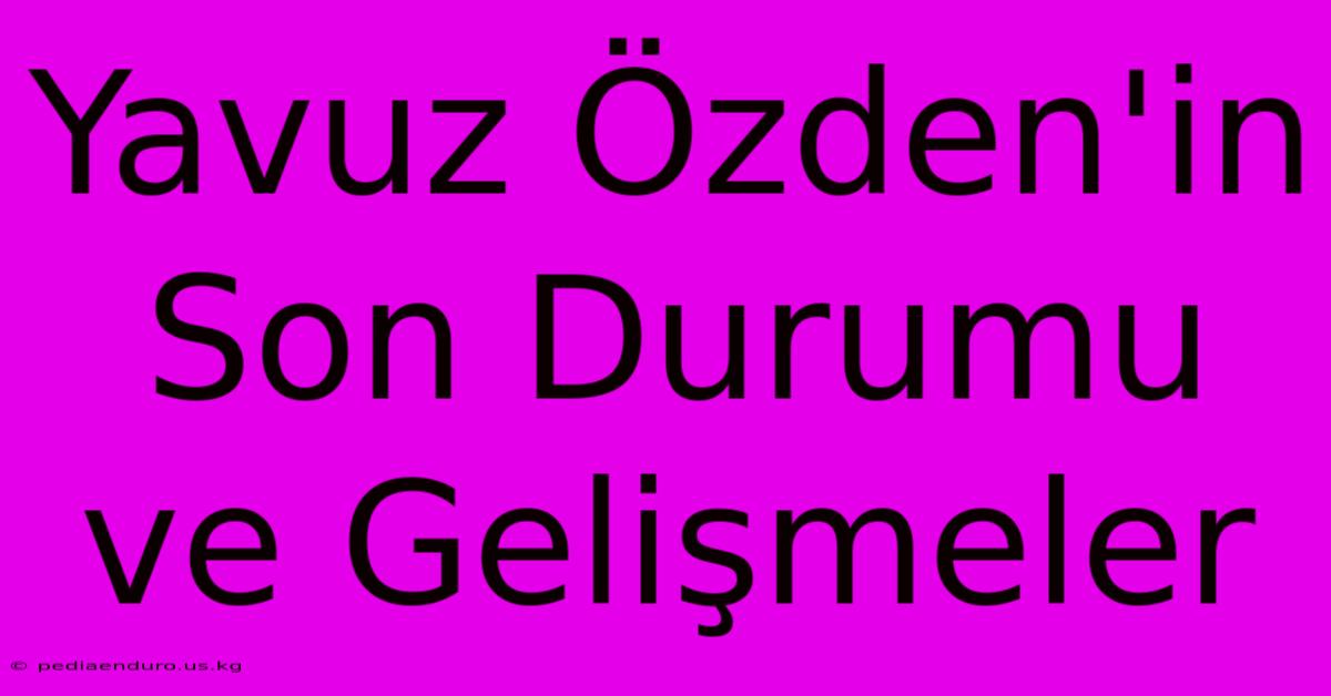 Yavuz Özden'in Son Durumu Ve Gelişmeler