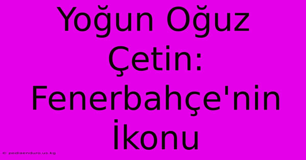 Yoğun Oğuz Çetin: Fenerbahçe'nin İkonu