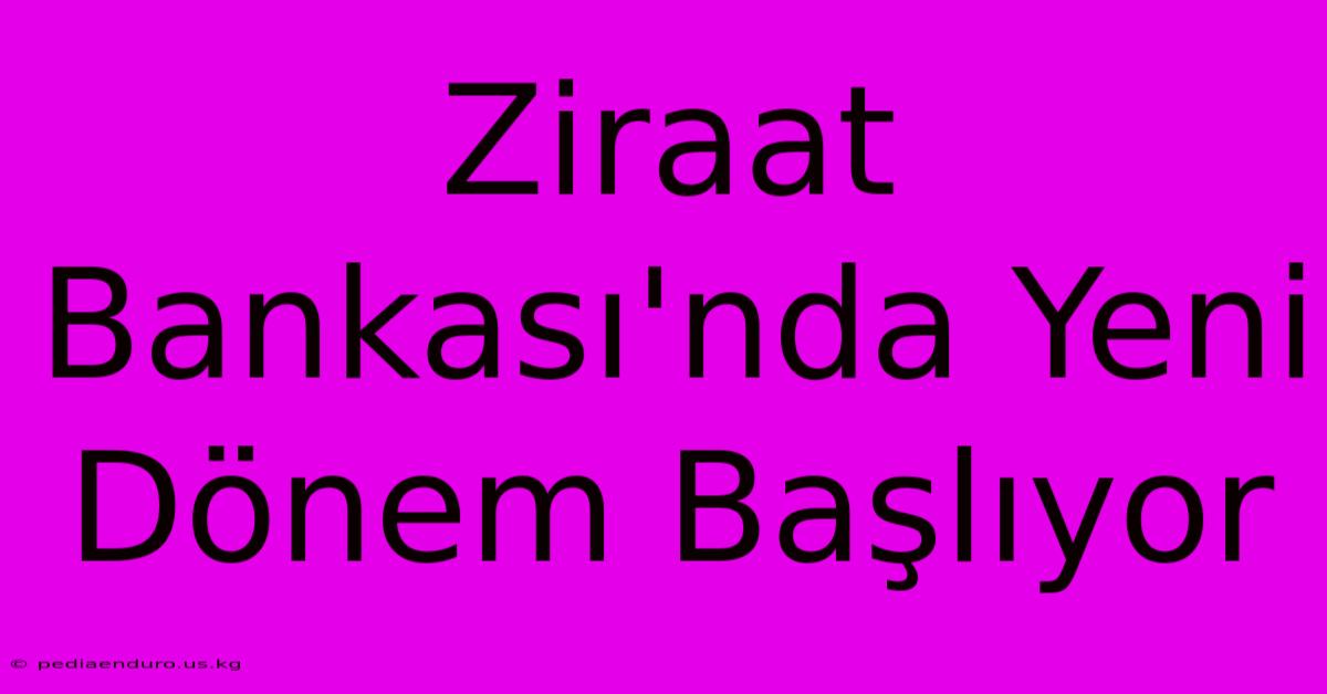 Ziraat Bankası'nda Yeni Dönem Başlıyor